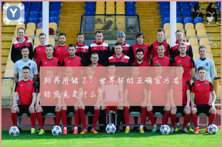 别再用错了！世界杯的正确官方名称究竟是什么？