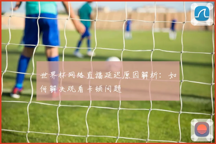 世界杯网络直播延迟原因解析：如何解决观看卡顿问题