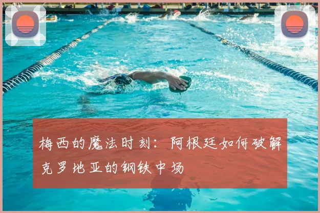 梅西的魔法时刻:阿根廷如何破解克罗地亚的钢铁中场