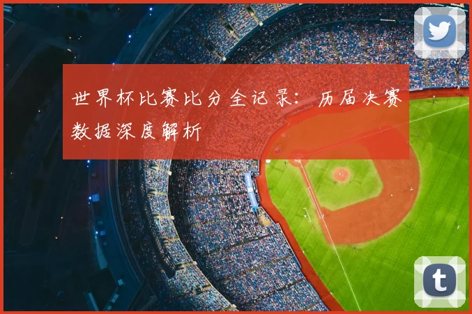 世界杯比赛比分全记录：历届决赛数据深度解析