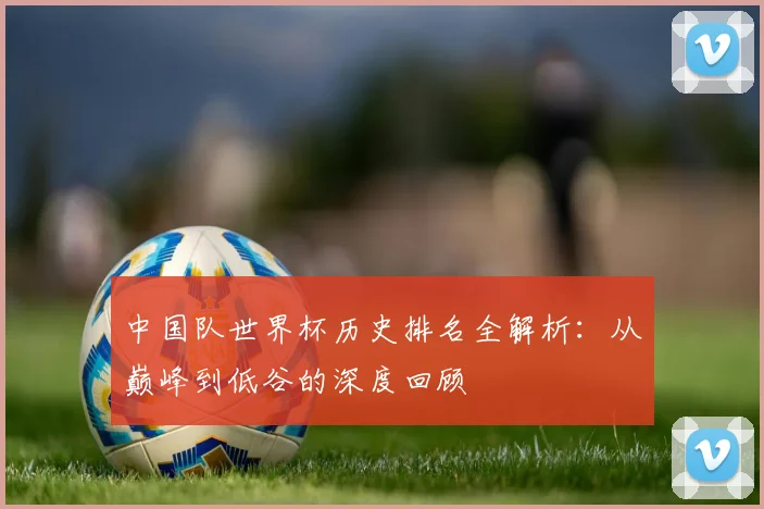 中国队世界杯历史排名全解析：从巅峰到低谷的深度回顾