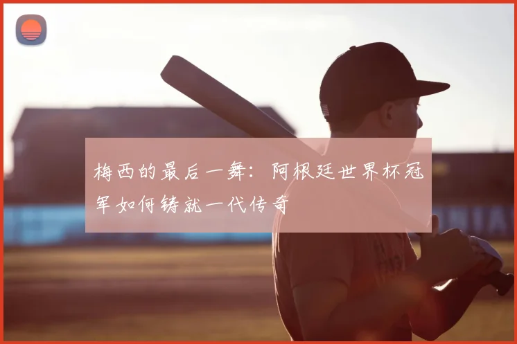梅西的最后一舞：阿根廷世界杯冠军如何铸就一代传奇