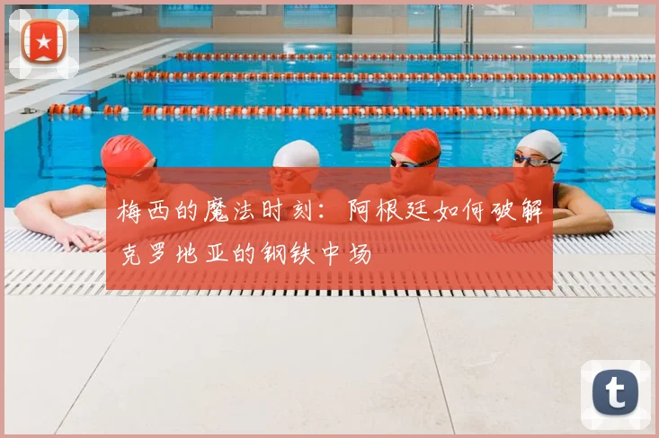 梅西的魔法时刻：阿根廷如何破解克罗地亚的钢铁中场