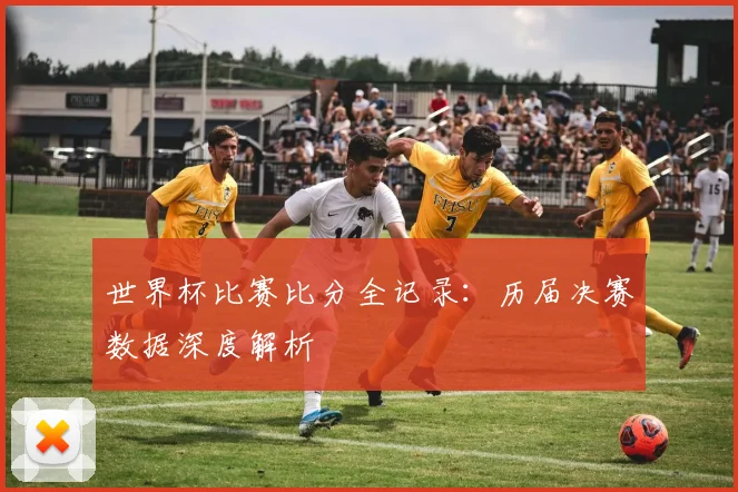 世界杯比赛比分全记录：历届决赛数据深度解析