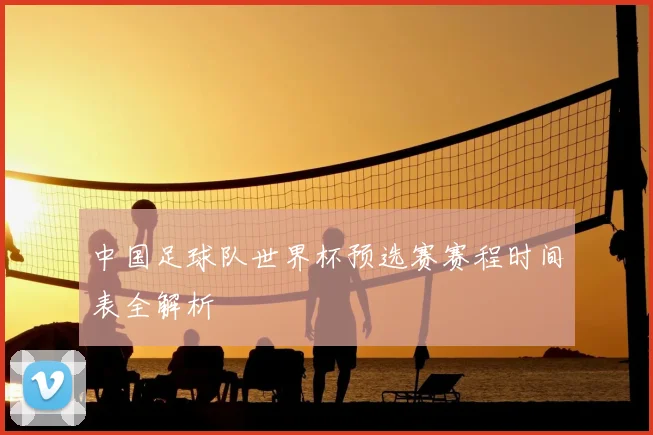 中国足球队世界杯预选赛赛程时间表全解析