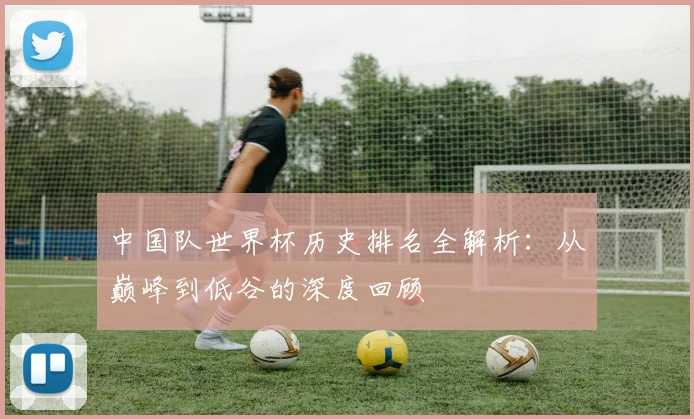 中国队世界杯历史排名全解析：从巅峰到低谷的深度回顾