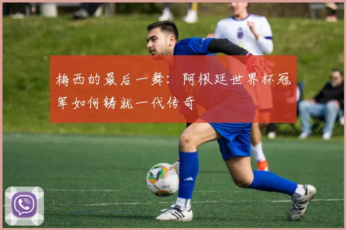 梅西的最后一舞:阿根廷世界杯冠军如何铸就一代传奇