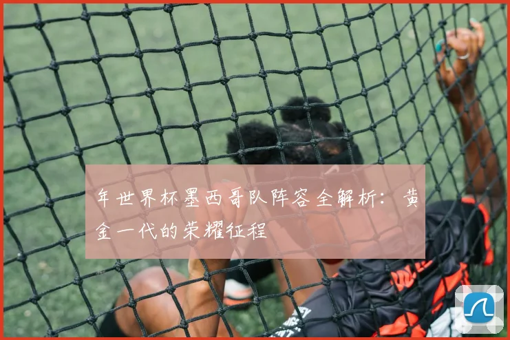 年世界杯墨西哥队阵容全解析：黄金一代的荣耀征程