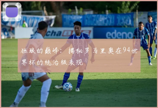 独狼的巅峰：揭秘罗马里奥在94世界杯的统治级表现