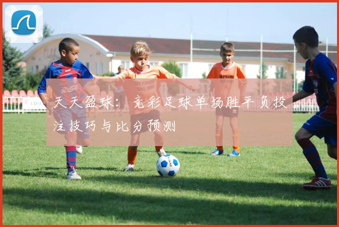 天天盈球：竞彩足球单场胜平负投注技巧与比分预测