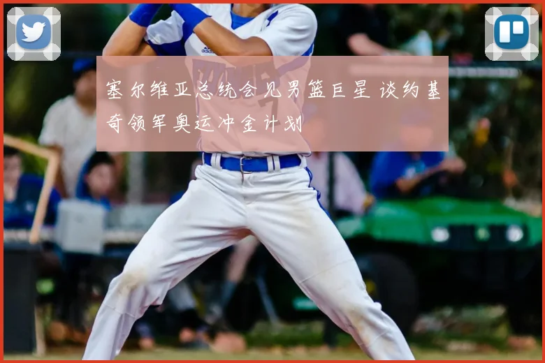 塞尔维亚总统会见男篮巨星 谈约基奇领军奥运冲金计划