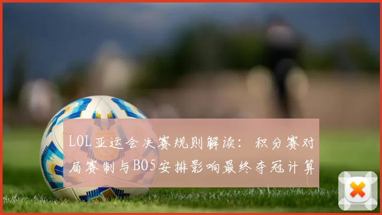 LOL亚运会决赛规则解读:积分赛对局赛制与BO5安排影响最终夺冠计算