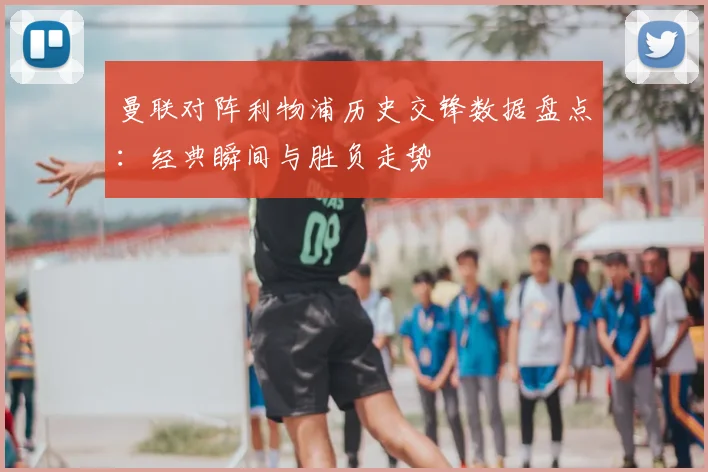 曼联对阵利物浦历史交锋数据盘点：经典瞬间与胜负走势