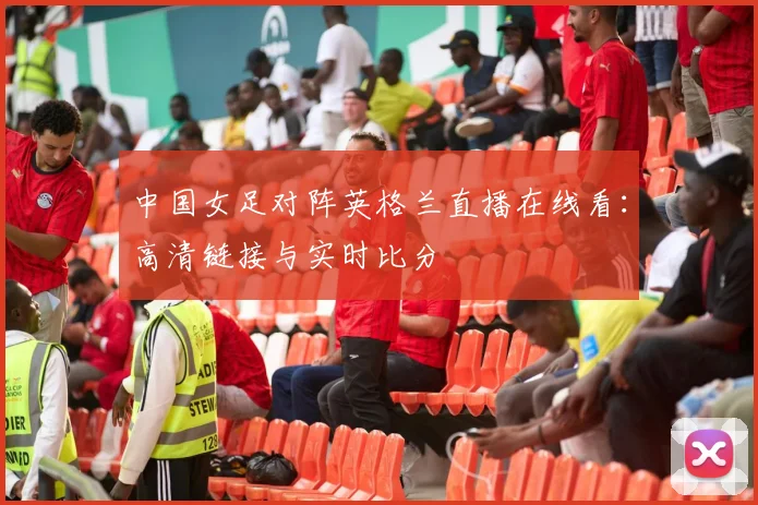 中国女足对阵英格兰直播在线看：高清链接与实时比分