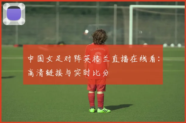 中国女足对阵英格兰直播在线看：高清链接与实时比分
