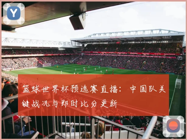 篮球世界杯预选赛直播：中国队关键战况与即时比分更新