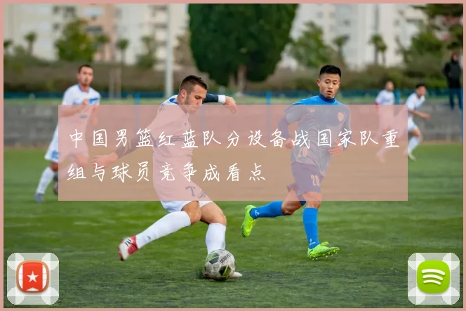 中国男篮红蓝队分设备战国家队重组与球员竞争成看点