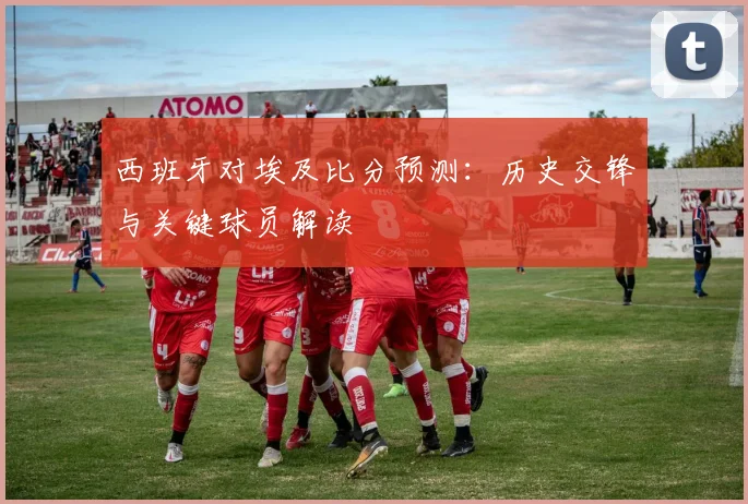 西班牙对埃及比分预测：历史交锋与关键球员解读
