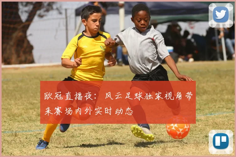 欧冠直播夜：风云足球独家视角带来赛场内外实时动态